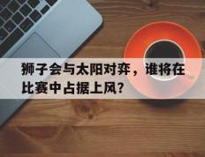 开云下载-狮子会与太阳对弈，谁将在比赛中占据上风？的简单介绍